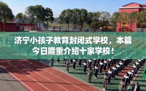 济宁小孩子教育封闭式学校，本篇今日隆重介绍十家学校！