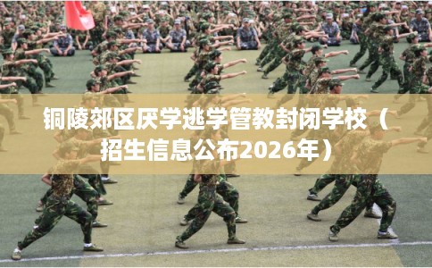 铜陵郊区厌学逃学管教封闭学校（招生信息公布2026年）