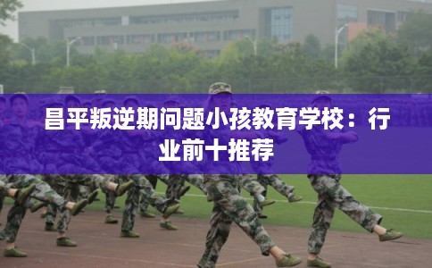 昌平叛逆期问题小孩教育学校：行业前十推荐