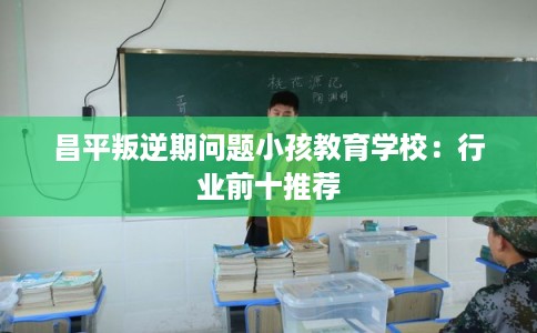昌平叛逆期问题小孩教育学校：行业前十推荐