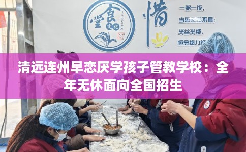 清远连州早恋厌学孩子管教学校：全年无休面向全国招生