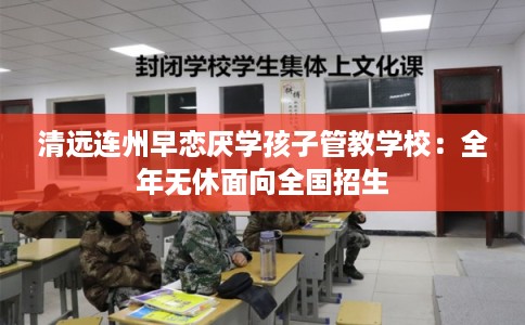 清远连州早恋厌学孩子管教学校：全年无休面向全国招生