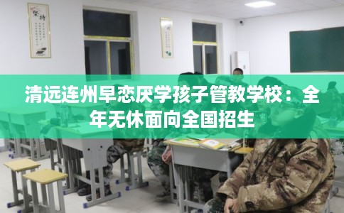 清远连州早恋厌学孩子管教学校：全年无休面向全国招生