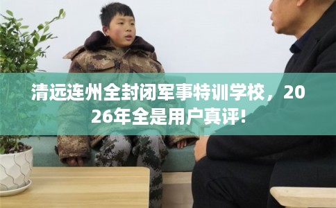 清远连州全封闭军事特训学校，2026年全是用户真评!