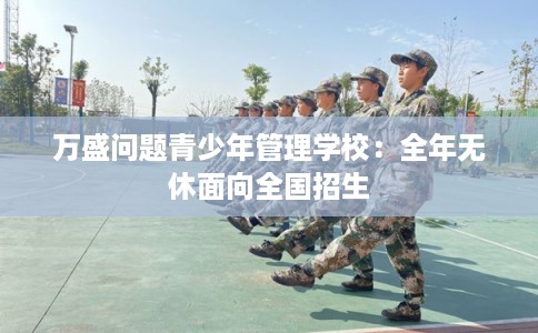 万盛问题青少年管理学校：全年无休面向全国招生
