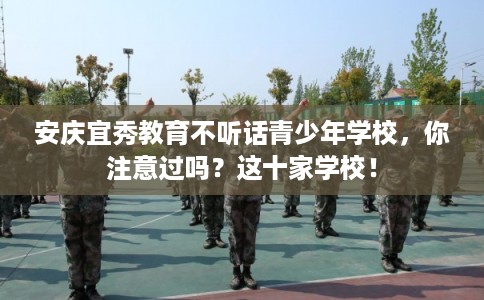安庆宜秀教育不听话青少年学校，你注意过吗？这十家学校！