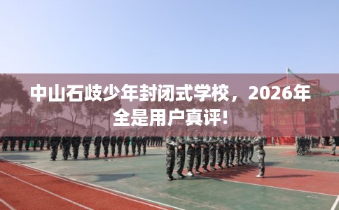 中山石歧少年封闭式学校，2026年全是用户真评!