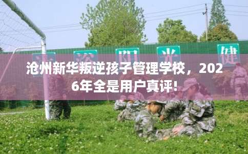 沧州新华叛逆孩子管理学校，2026年全是用户真评!