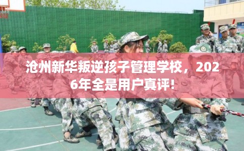 沧州新华叛逆孩子管理学校，2026年全是用户真评!