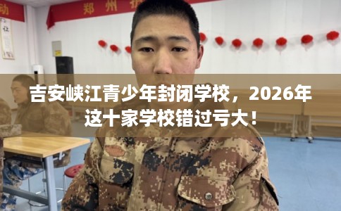 吉安峡江青少年封闭学校，2026年这十家学校错过亏大！