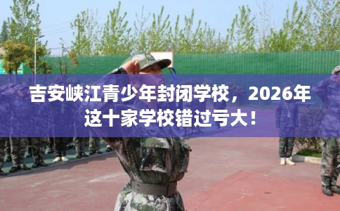吉安峡江青少年封闭学校，2026年这十家学校错过亏大！