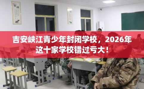吉安峡江青少年封闭学校，2026年这十家学校错过亏大！