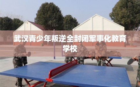 武汉青少年叛逆全封闭军事化教育学校