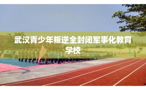 武汉青少年叛逆全封闭军事化教育学校