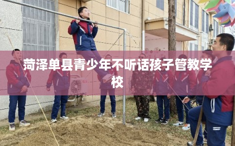 菏泽单县青少年不听话孩子管教学校