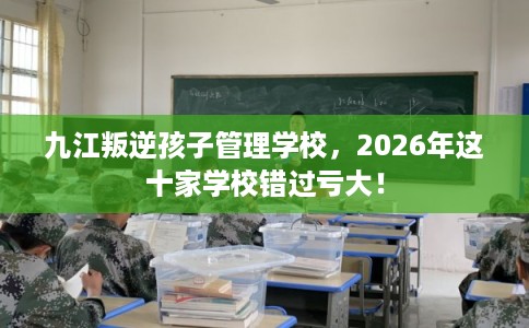 九江叛逆孩子管理学校，2026年这十家学校错过亏大！