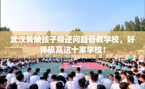 武汉黄陂孩子叛逆问题管教学校，好评极高这十家学校！