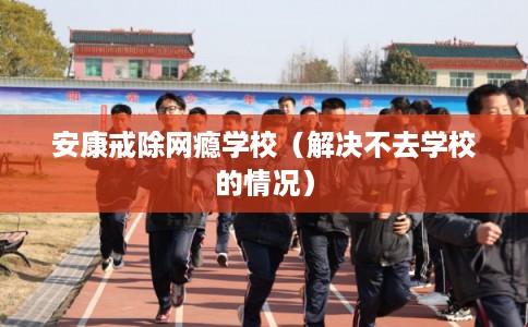 安康戒除网瘾学校（解决不去学校的情况）
