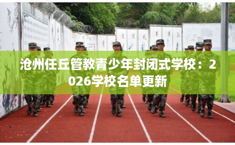 沧州任丘管教青少年封闭式学校：2026学校名单更新