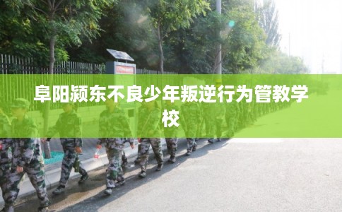 阜阳颍东不良少年叛逆行为管教学校