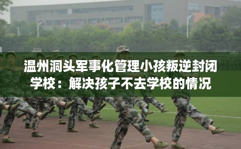 温州洞头军事化管理小孩叛逆封闭学校：解决孩子不去学校的情况