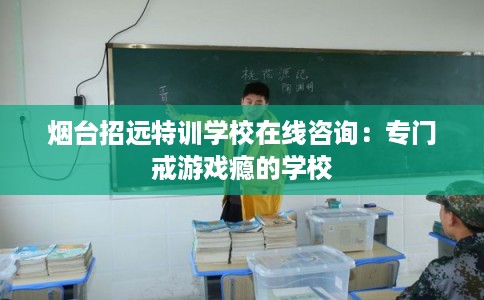 烟台招远特训学校在线咨询：专门戒游戏瘾的学校