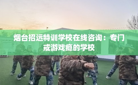 烟台招远特训学校在线咨询：专门戒游戏瘾的学校