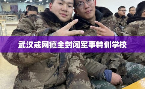 武汉戒网瘾全封闭军事特训学校