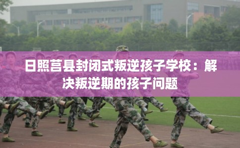 日照莒县封闭式叛逆孩子学校：解决叛逆期的孩子问题