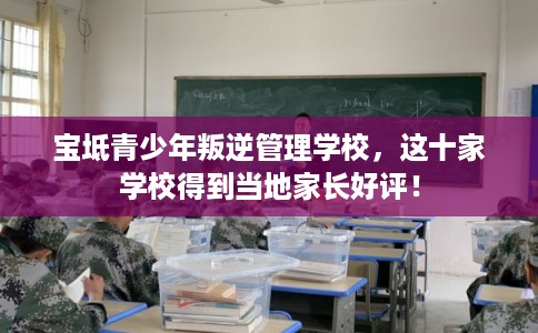 宝坻青少年叛逆管理学校，这十家学校得到当地家长好评！