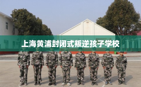 上海黄浦封闭式叛逆孩子学校