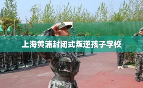 上海黄浦封闭式叛逆孩子学校