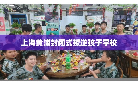 上海黄浦封闭式叛逆孩子学校