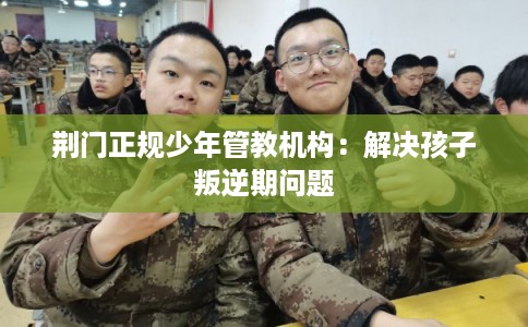 荆门正规少年管教机构：解决孩子叛逆期问题