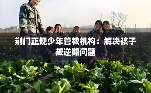 荆门正规少年管教机构：解决孩子叛逆期问题