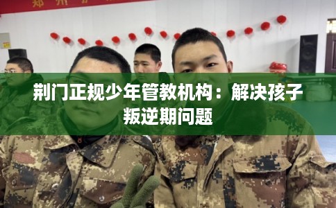 荆门正规少年管教机构：解决孩子叛逆期问题