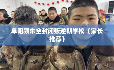 阜阳颍东全封闭叛逆期学校（家长推荐）