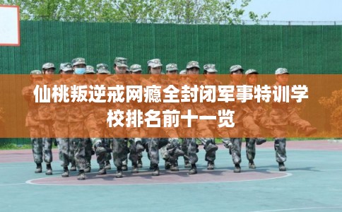 仙桃叛逆戒网瘾全封闭军事特训学校排名前十一览
