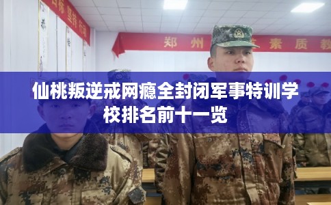 仙桃叛逆戒网瘾全封闭军事特训学校排名前十一览