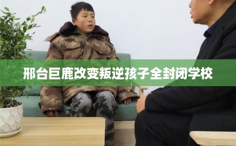 邢台巨鹿改变叛逆孩子全封闭学校