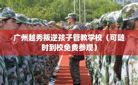 广州越秀叛逆孩子管教学校（可随时到校免费参观）