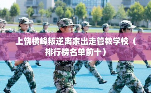 上饶横峰叛逆离家出走管教学校（排行榜名单前十）