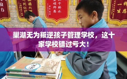 巢湖无为叛逆孩子管理学校，这十家学校错过亏大！