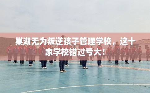巢湖无为叛逆孩子管理学校，这十家学校错过亏大！