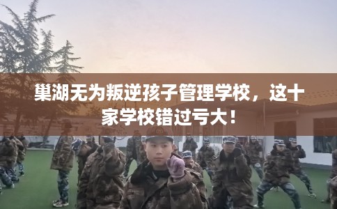 巢湖无为叛逆孩子管理学校，这十家学校错过亏大！