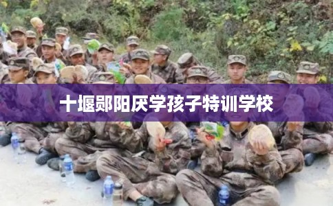 十堰郧阳厌学孩子特训学校