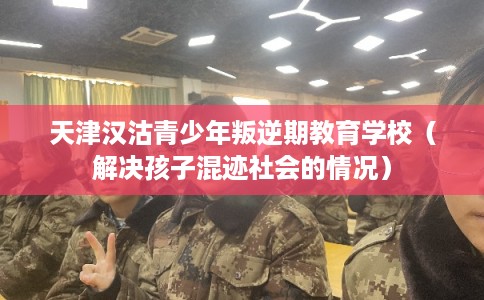 天津汉沽青少年叛逆期教育学校（解决孩子混迹社会的情况）