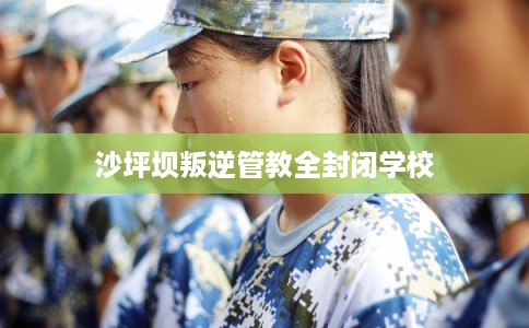 沙坪坝叛逆管教全封闭学校