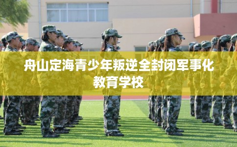 舟山定海青少年叛逆全封闭军事化教育学校