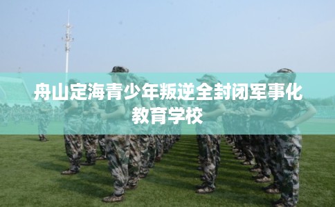 舟山定海青少年叛逆全封闭军事化教育学校